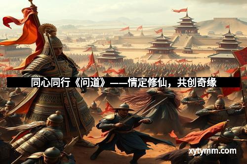 同心同行《问道》——情定修仙,共创奇缘